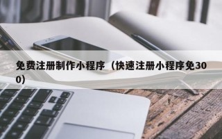 孝义免费注册制作小程序（快速注册小程序免300）